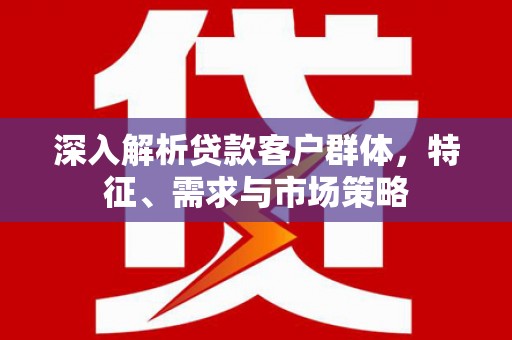 婺源深入解析贷款客户群体，特征、需求与市场策略
