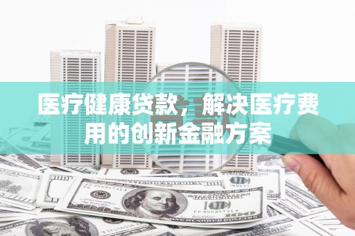 婺源医疗健康贷款，解决医疗费用的创新金融方案