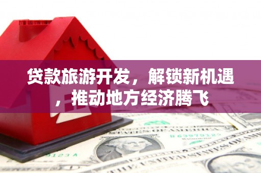 婺源贷款旅游开发，解锁新机遇，推动地方经济腾飞